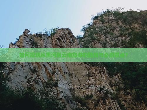 如何规划从黑河到云南旅游的路线与必游景点？