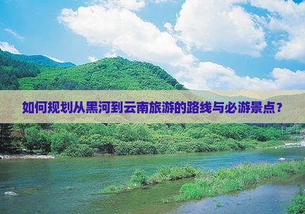 如何规划从黑河到云南旅游的路线与必游景点？