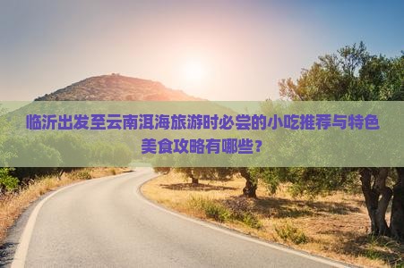 临沂出发至云南洱海旅游时必尝的小吃推荐与特色美食攻略有哪些？