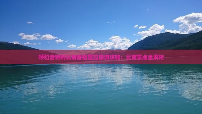 呼和浩特到云南香格里拉旅游攻略：云南景点全解析