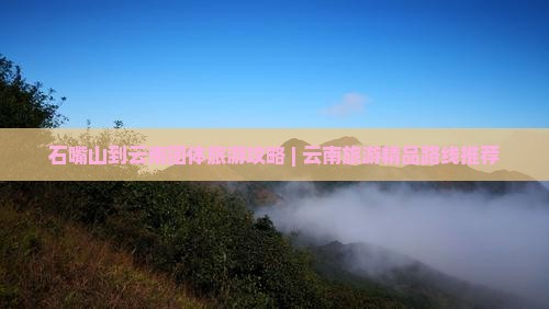 石嘴山到云南团体旅游攻略 | 云南旅游精品路线推荐