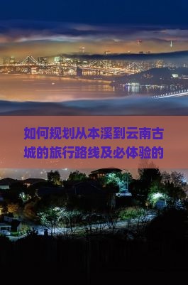 如何规划从本溪到云南古城的旅行路线及必体验的文化活动？