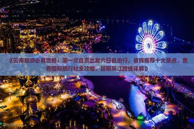 《云南旅游必看攻略：第一次自贡出发六日自由行，省钱推荐十大景点，查看国际旅行社全攻略，昆明丽江路线详解》