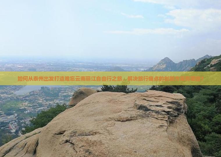 如何从泰州出发打造难忘云南丽江自由行之旅，解决旅行痛点的创新方案有哪些？