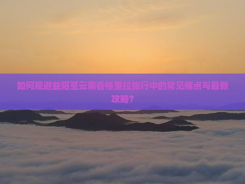 如何规避益阳至云南香格里拉旅行中的常见痛点与最新攻略？
