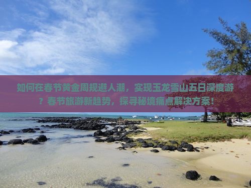如何在春节黄金周规避人潮，实现玉龙雪山五日深度游？春节旅游新趋势，探寻秘境痛点解决方案！