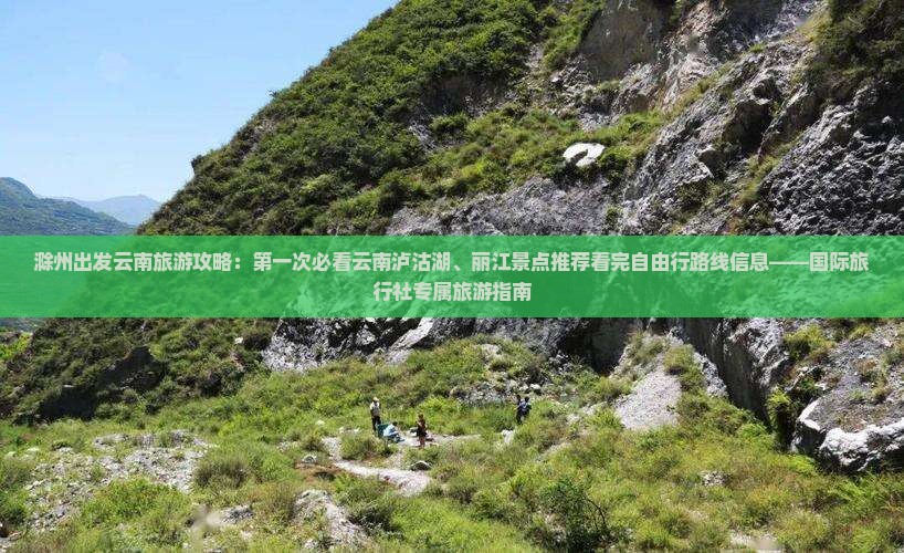 滁州出发云南旅游攻略：第一次必看云南泸沽湖、丽江景点推荐看完自由行路线信息——国际旅行社专属旅游指南