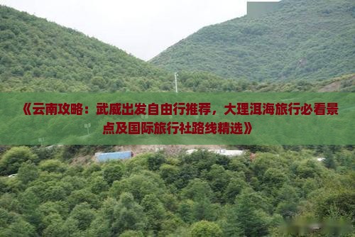 《云南攻略：武威出发自由行推荐，大理洱海旅行必看景点及国际旅行社路线精选》