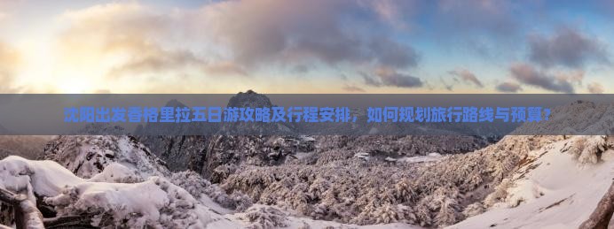 沈阳出发香格里拉五日游攻略及行程安排，如何规划旅行路线与预算？