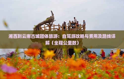 湘西到云南古城团体旅游：自驾游攻略与费用及路线详解（全程公里数）