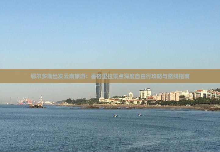 鄂尔多斯出发云南旅游：香格里拉景点深度自由行攻略与路线指南