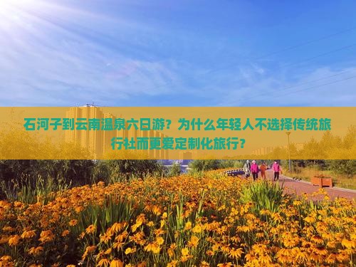 石河子到云南温泉六日游？为什么年轻人不选择传统旅行社而更爱定制化旅行？