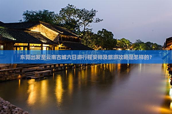 东莞出发至云南古城六日游行程安排及旅游攻略是怎样的？