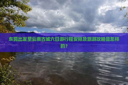 东莞出发至云南古城六日游行程安排及旅游攻略是怎样的？