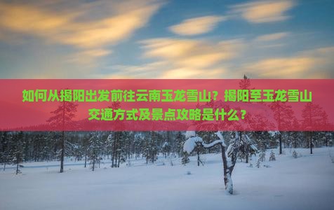 如何从揭阳出发前往云南玉龙雪山？揭阳至玉龙雪山交通方式及景点攻略是什么？