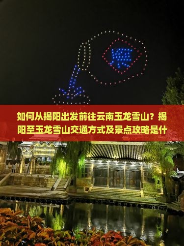 如何从揭阳出发前往云南玉龙雪山？揭阳至玉龙雪山交通方式及景点攻略是什么？