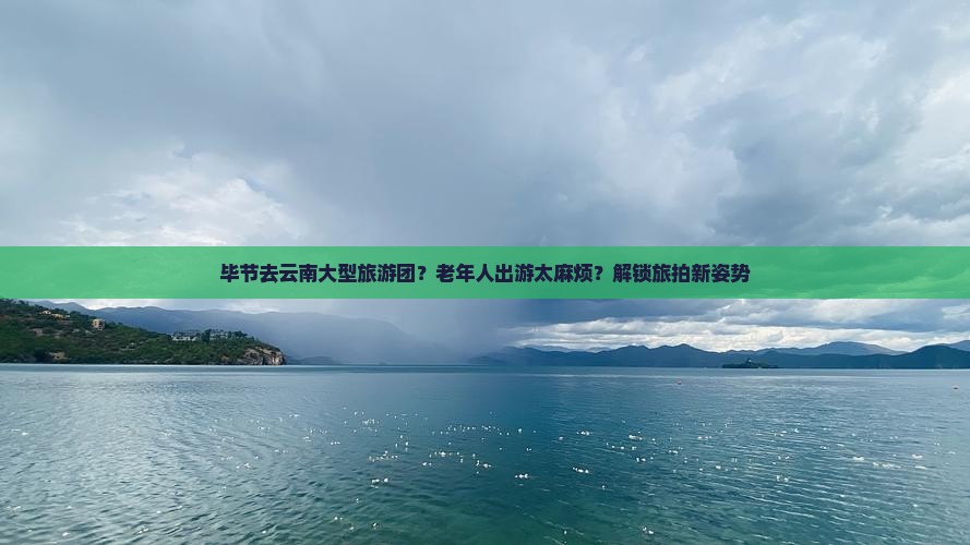 毕节去云南大型旅游团？老年人出游太麻烦？解锁旅拍新姿势