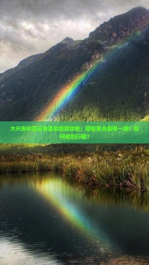 大兴安岭至云南温泉旅游攻略：哪些景点值得一游？如何规划行程？