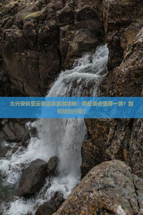 大兴安岭至云南温泉旅游攻略：哪些景点值得一游？如何规划行程？