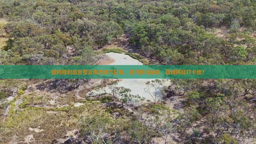 如何规划昌吉至云南古城六日游，避开旅行痛点，玩转网红打卡地？