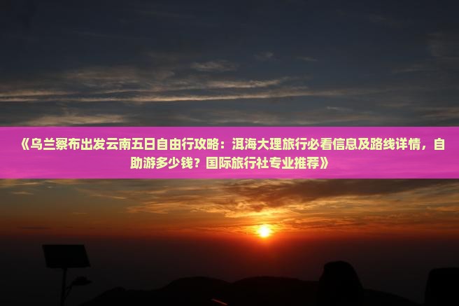 《乌兰察布出发云南五日自由行攻略：洱海大理旅行必看信息及路线详情，自助游多少钱？国际旅行社专业推荐》