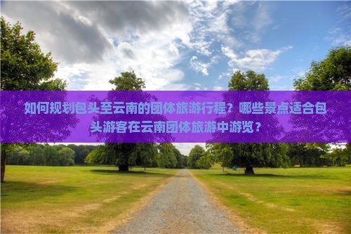 如何规划包头至云南的团体旅游行程？哪些景点适合包头游客在云南团体旅游中游览？