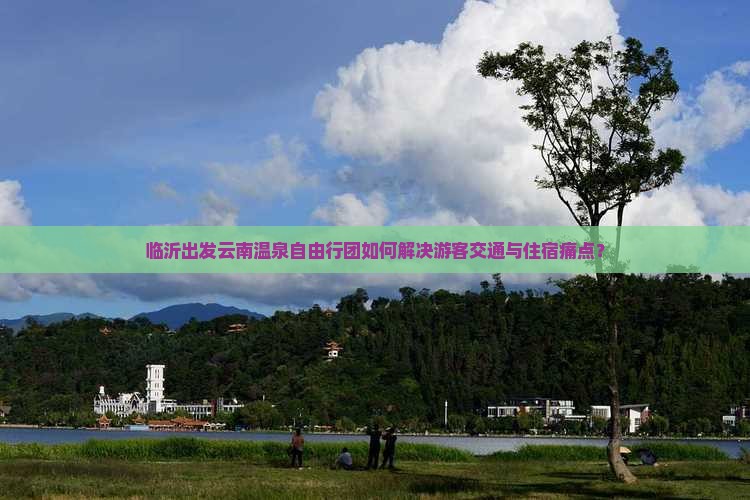 临沂出发云南温泉自由行团如何解决游客交通与住宿痛点？