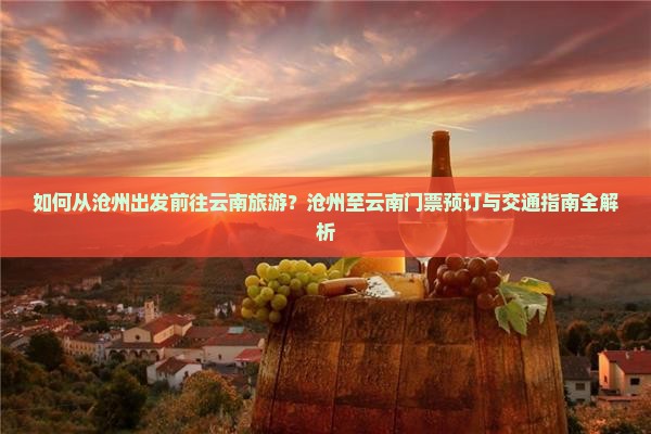 如何从沧州出发前往云南旅游？沧州至云南门票预订与交通指南全解析