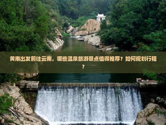 黄南出发前往云南，哪些温泉旅游景点值得推荐？如何规划行程？