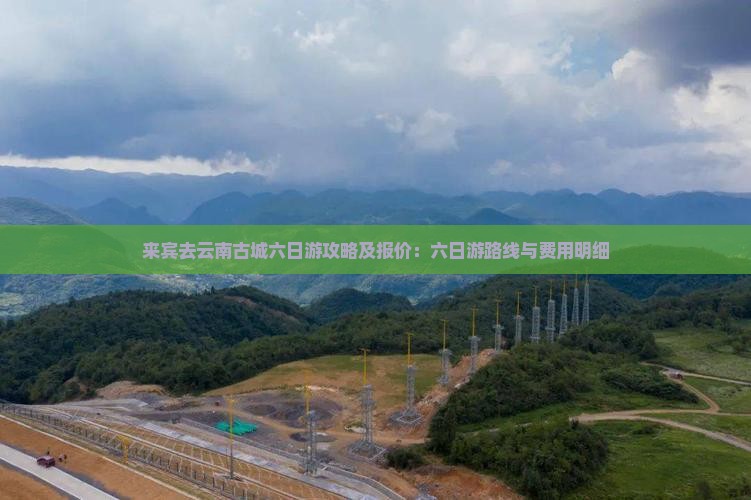 来宾去云南古城六日游攻略及报价：六日游路线与费用明细