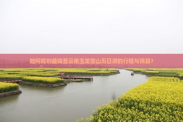 如何规划盘锦至云南玉龙雪山五日游的行程与预算？