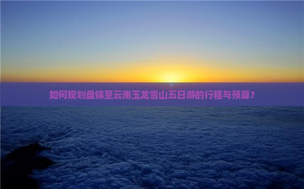 如何规划盘锦至云南玉龙雪山五日游的行程与预算？