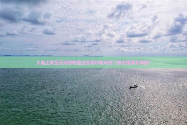 大连出发至云南香格里拉旅游攻略与热门景点推荐有哪些？