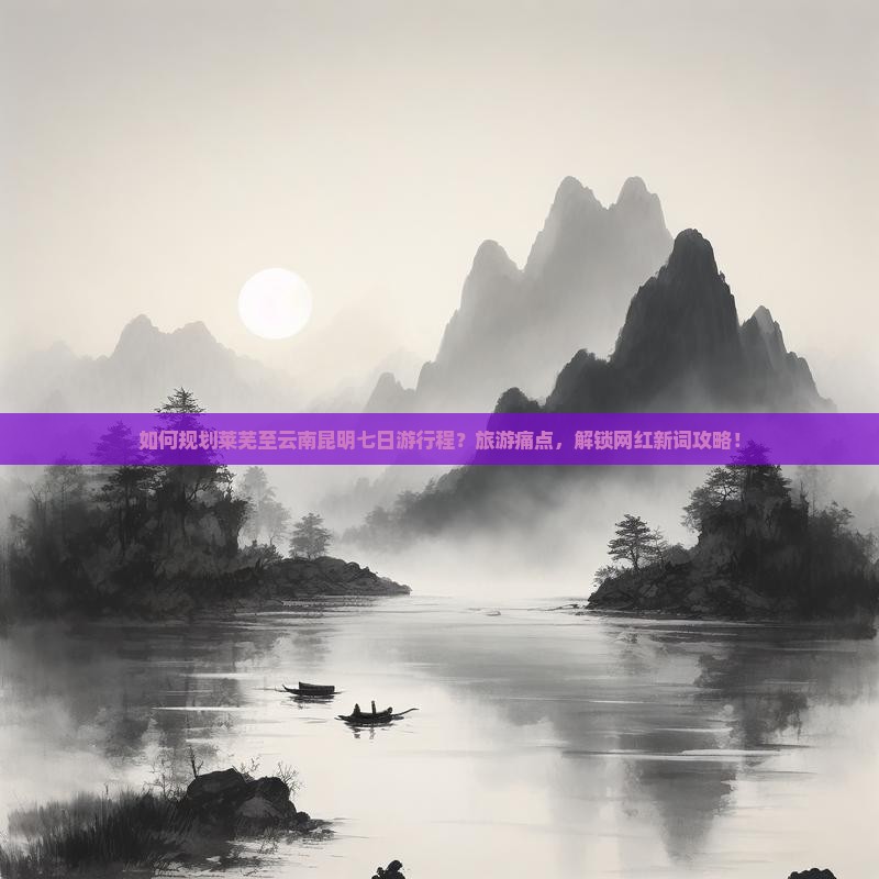 如何规划莱芜至云南昆明七日游行程？旅游痛点，解锁网红新词攻略！
