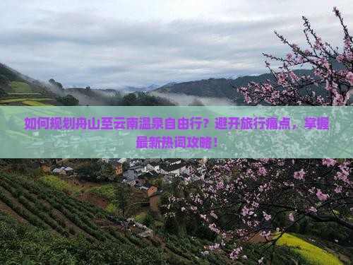 如何规划舟山至云南温泉自由行？避开旅行痛点，掌握最新热词攻略！