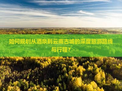 如何规划从酒泉到云南古城的深度旅游路线与行程？