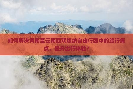 如何解决黄南至云南西双版纳自由行团中的旅行痛点，提升出行体验？