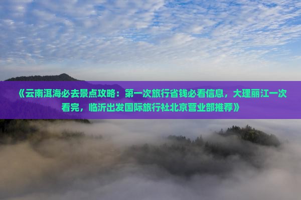 《云南洱海必去景点攻略：第一次旅行省钱必看信息，大理丽江一次看完，临沂出发国际旅行社北京营业部推荐》