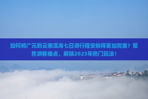 如何将广元到云南洱海七日游行程安排得更加完美？聚焦游客痛点，解锁2023年热门玩法！