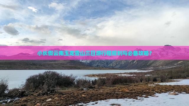 小长假云南玉龙雪山三日游行程规划与必备攻略？