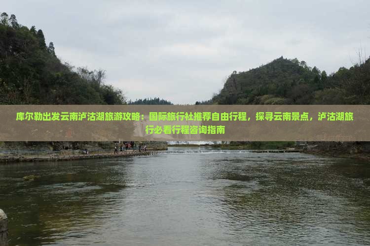 库尔勒出发云南泸沽湖旅游攻略：国际旅行社推荐自由行程，探寻云南景点，泸沽湖旅行必看行程咨询指南