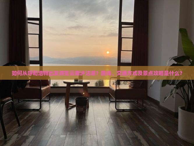 如何从呼和浩特出发游览云南泸沽湖？路线、交通方式及景点攻略是什么？