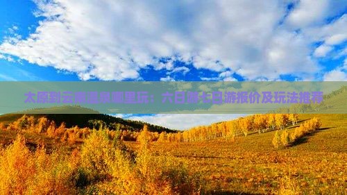 太原到云南温泉哪里玩：六日游七日游报价及玩法推荐