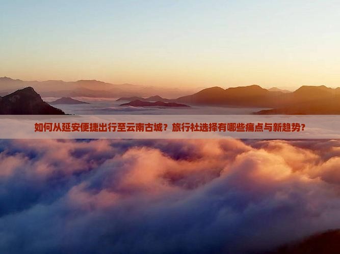如何从延安便捷出行至云南古城？旅行社选择有哪些痛点与新趋势？