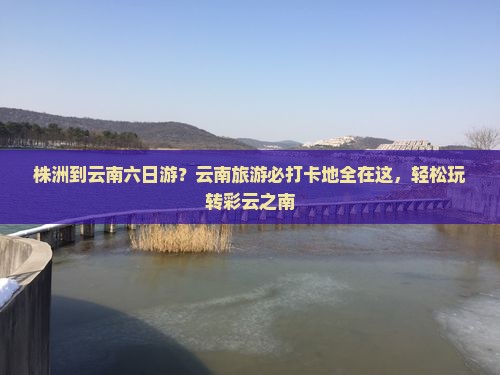 株洲到云南六日游？云南旅游必打卡地全在这，轻松玩转彩云之南