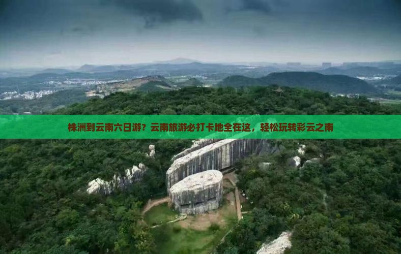 株洲到云南六日游？云南旅游必打卡地全在这，轻松玩转彩云之南