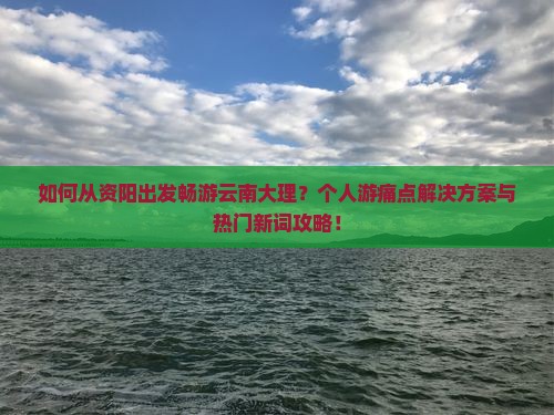 如何从资阳出发畅游云南大理？个人游痛点解决方案与热门新词攻略！