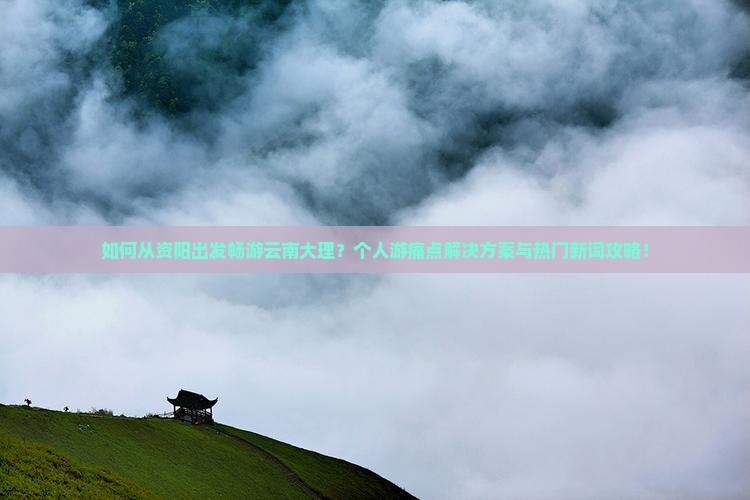 如何从资阳出发畅游云南大理？个人游痛点解决方案与热门新词攻略！