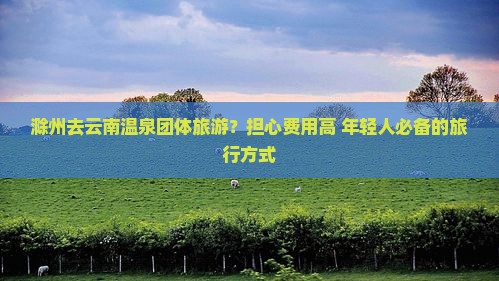 滁州去云南温泉团体旅游？担心费用高+年轻人必备的旅行方式