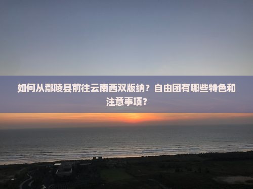 如何从鄢陵县前往云南西双版纳？自由团有哪些特色和注意事项？